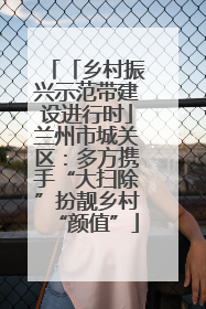 「乡村振兴示范带建设进行时」兰州市城关区：多方携手“大扫除”扮靓乡村“颜值”