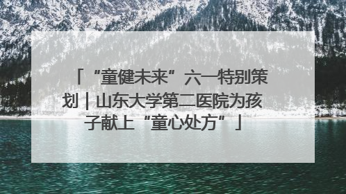 “童健未来”六一特别策划｜山东大学第二医院为孩子献上“童心处方”