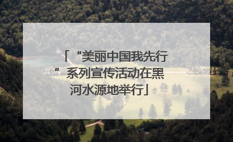 “美丽中国我先行”系列宣传活动在黑河水源地举行