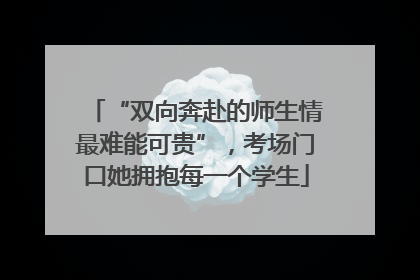 “双向奔赴的师生情最难能可贵”，考场门口她拥抱每一个学生
