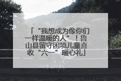 “我想成为像你们一样温暖的人”！鲁山县留守困境儿童喜收“六一”暖心礼