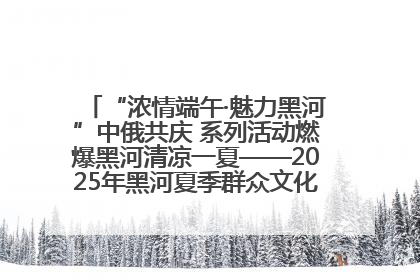 “浓情端午·魅力黑河”中俄共庆 系列活动燃爆黑河清凉一夏——2025年黑河夏季群众文化活动启幕 多元文化赋能边境文旅新高地