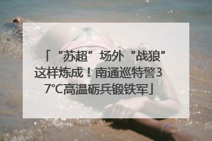 “苏超”场外“战狼”这样炼成！南通巡特警37℃高温砺兵锻铁军