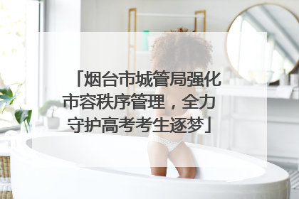 烟台市城管局强化市容秩序管理，全力守护高考考生逐梦