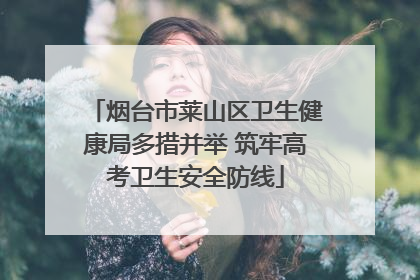 烟台市莱山区卫生健康局多措并举 筑牢高考卫生安全防线