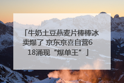 牛奶土豆燕麦片棒棒冰卖爆了 京东京喜自营618涌现“爆单王”