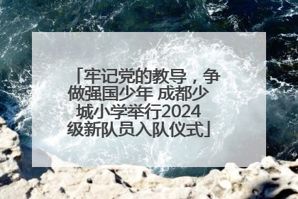 牢记党的教导，争做强国少年 成都少城小学举行2024级新队员入队仪式