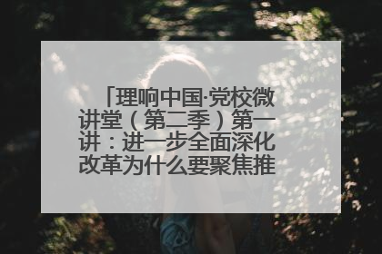 理响中国·党校微讲堂（第二季）第一讲：进一步全面深化改革为什么要聚焦推进中国式现代化
