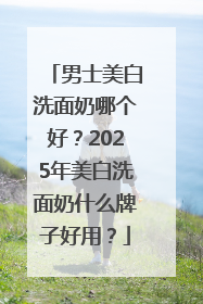 男士美白洗面奶哪个好？2025年美白洗面奶什么牌子好用？