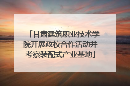 甘肃建筑职业技术学院开展政校合作活动并考察装配式产业基地