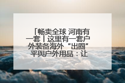 畅卖全球 河南有一套丨这里有一套户外装备海外“出圈” 平舆户外用品：让“休闲风”长红