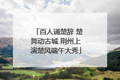 百人诵楚辞 楚舞动古城 荆州上演楚风端午大秀