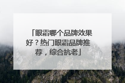 眼霜哪个品牌效果好？热门眼霜品牌推荐，综合抗老