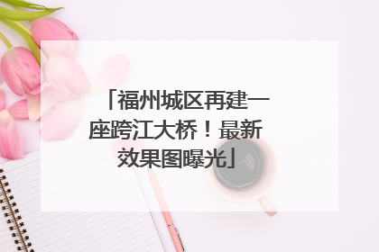 福州城区再建一座跨江大桥！最新效果图曝光