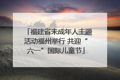 福建省未成年人主题活动福州举行 共迎“六一”国际儿童节