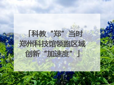 科教“郑”当时 郑州科技馆领跑区域创新“加速度”