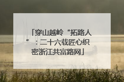 穿山越岭“拓路人”：二十六载匠心织密浙江共富路网