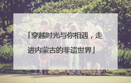 穿越时光与你相遇，走进内蒙古的非遗世界