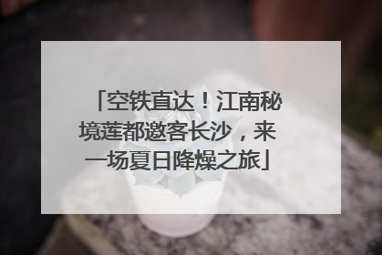 空铁直达！江南秘境莲都邀客长沙，来一场夏日降燥之旅
