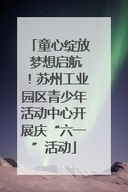 童心绽放 梦想启航！苏州工业园区青少年活动中心开展庆“六一”活动