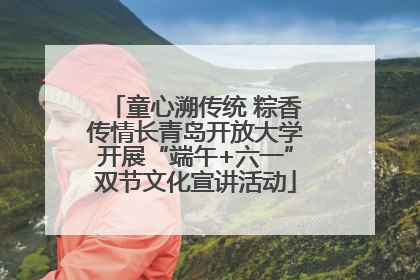 童心溯传统 粽香传情长青岛开放大学开展“端午+六一”双节文化宣讲活动