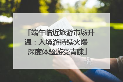 端午临近旅游市场升温：入境游持续火爆 深度体验游受青睐