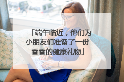 端午临近，他们为小朋友们准备了一份香香的健康礼物