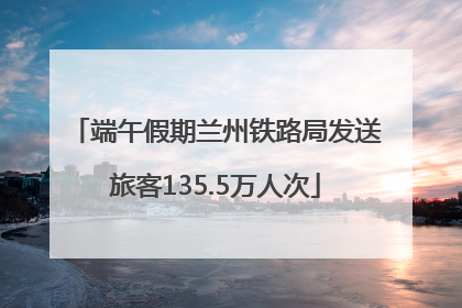 端午假期兰州铁路局发送旅客135.5万人次