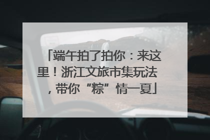 端午拍了拍你：来这里！浙江文旅市集玩法，带你“粽”情一夏