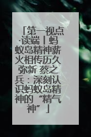 第一视点·读端丨蚂蚁岛精神薪火相传历久弥新 蔡之兵：深刻认识蚂蚁岛精神的“精气神”