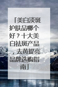 美白淡斑护肤品哪个好？十大美白祛斑产品，去黄提亮品牌选购指南