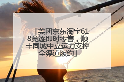 美团京东淘宝618竞逐即时零售，顺丰同城中立运力支撑全渠道履约