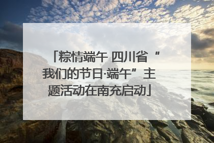 粽情端午 四川省“我们的节日·端午”主题活动在南充启动