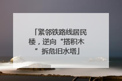 紧邻铁路线居民楼，逆向“搭积木”拆危旧水塔