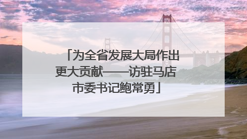 为全省发展大局作出更大贡献——访驻马店市委书记鲍常勇