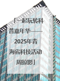 一起玩转科普嘉年华——2025年青海省科技活动周掠影