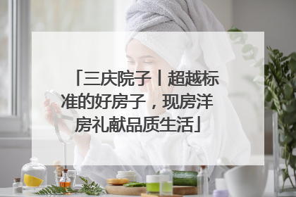 三庆院子丨超越标准的好房子，现房洋房礼献品质生活