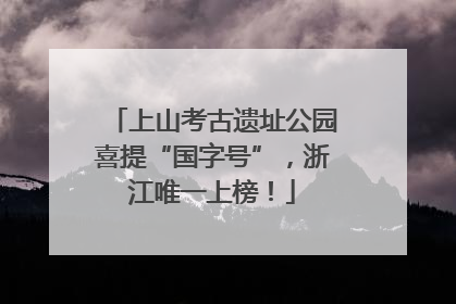 上山考古遗址公园喜提“国字号”，浙江唯一上榜！