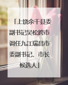 上饶余干县委副书记吴松跨市调任九江瑞昌市委副书记、市长候选人