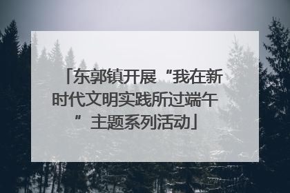 东郭镇开展“我在新时代文明实践所过端午”主题系列活动