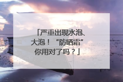 严重出现水泡、大泡！“防晒霜”你用对了吗？