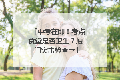 中考在即！考点食堂是否卫生？厦门突击检查→