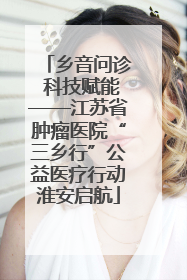 乡音问诊 科技赋能——江苏省肿瘤医院“三乡行”公益医疗行动淮安启航