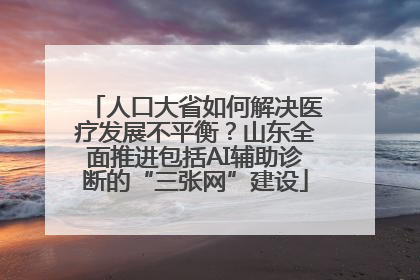 人口大省如何解决医疗发展不平衡？山东全面推进包括AI辅助诊断的“三张网”建设