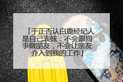 于正否认白鹿经纪人是自己表妹：不会跟同事做朋友，不会让亲友介入到我的工作