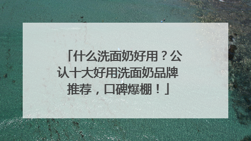 什么洗面奶好用？公认十大好用洗面奶品牌推荐，口碑爆棚！