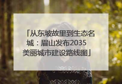 从东坡故里到生态名城：眉山发布2035美丽城市建设路线图
