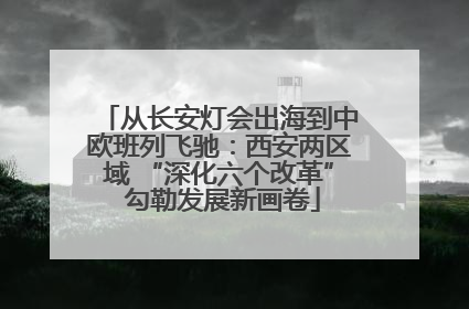 从长安灯会出海到中欧班列飞驰：西安两区域 “深化六个改革” 勾勒发展新画卷