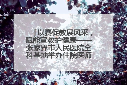 以赛促教展风采，赋能宣教护健康——张家界市人民医院全科基地举办住院医师健康宣教比赛