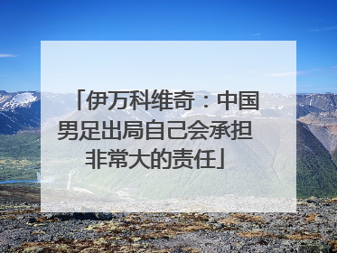 伊万科维奇：中国男足出局自己会承担非常大的责任